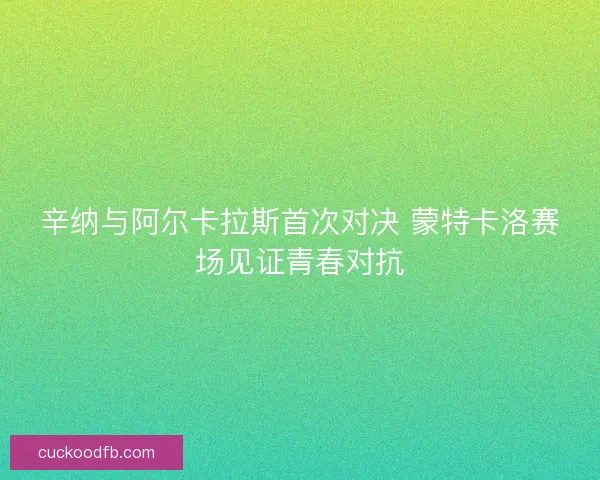 辛纳与阿尔卡拉斯首次对决 蒙特卡洛赛场见证青春对抗