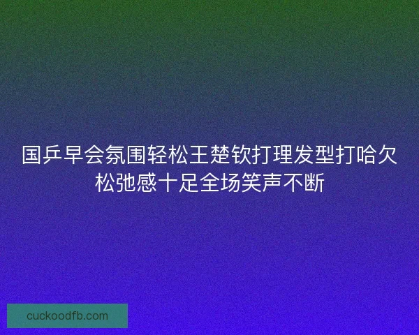 国乒早会氛围轻松王楚钦打理发型打哈欠松弛感十足全场笑声不断