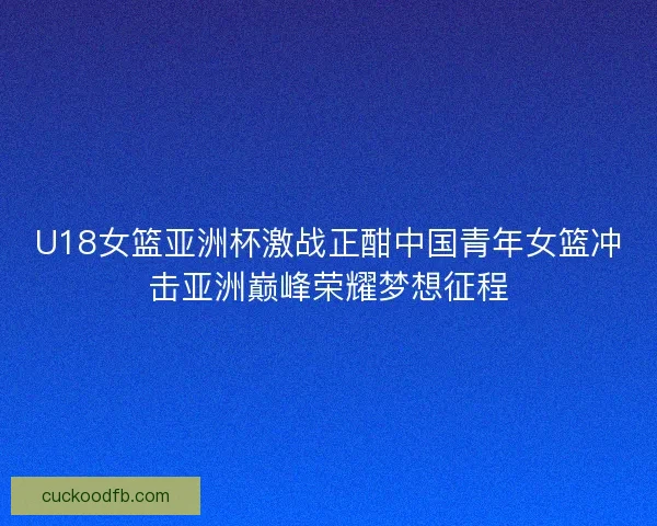 U18女篮亚洲杯激战正酣中国青年女篮冲击亚洲巅峰荣耀梦想征程