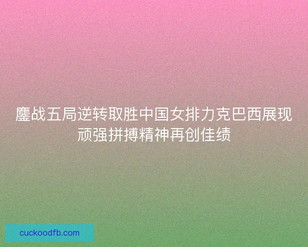 鏖战五局逆转取胜中国女排力克巴西展现顽强拼搏精神再创佳绩