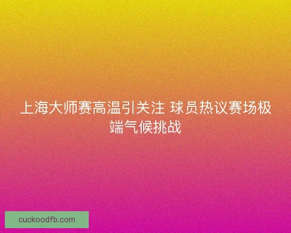 上海大师赛高温引关注 球员热议赛场极端气候挑战