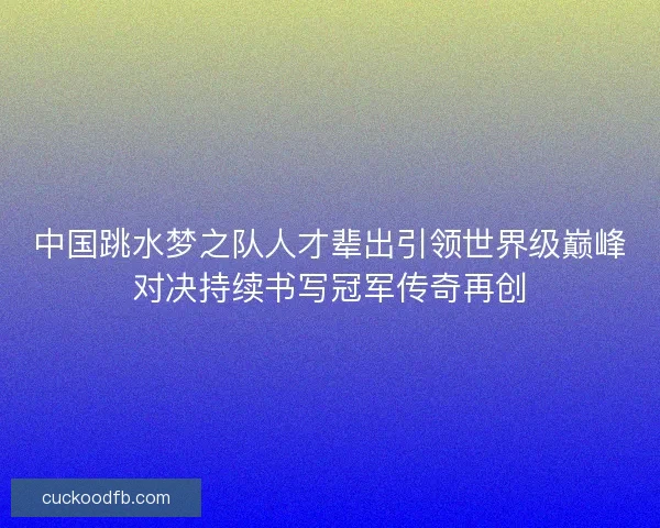中国跳水梦之队人才辈出引领世界级巅峰对决持续书写冠军传奇再创